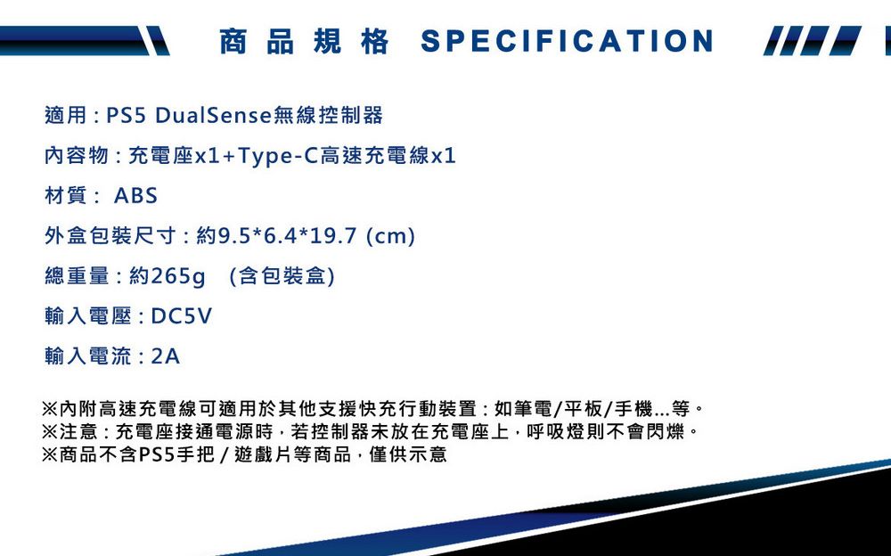 商品規格 SPECIFICATION適用: PS5 DualSense無線控制器內容物:充電座x1+Type-C高速充電線x1材質:ABS外盒包裝尺寸:約9.5*6.4*19.7 (cm)總重量:約265g (含包裝盒)輸入電壓:DC5V輸入電流:2A※高速充電線可適用於其他支援快充行動裝置:如筆電/平板/手機...等。※注意:充電座接通電源時,若控制器未放在充電座上,呼吸燈則不會閃爍。※商品不含PS5手把/遊戲片等商品,僅供示意