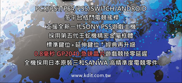 PCX/PS3/PS4/PS5/SWITCH/ANDROID多平台格鬥電競搖桿支援全新一代SONY PS5遊戲主機採用第五代王蛇機精密金屬框體標準鍵位+延伸鍵位:經典再升級0.8毫秒 GP2040 急速晶片遊戲競技零延遲全機採用日本原裝三和SANWA 高精準度電競零件www.kdit.com.tw