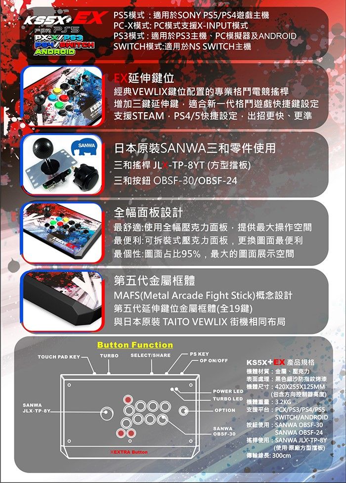 KS5 模式:適用於SNY PS5PS4遊戲主機O ANDROIDSANWAPC-X模式:PC模式支援X-INPUT模式PS3模式:適用於PS3主機、PC模擬器及ANDROIDSWITCH模式:適用於NS SWITCH主機延伸鍵位經典VEWLIX鍵位配置的專業格鬥電競搖桿增加三鍵延伸鍵適合新一代格鬥遊戲快捷鍵設定支援STEAMPS4/5快捷設定,出招更快、更準日本原裝SANWA三和零件使用三和搖桿 儿 -TP-T(方型擋板)三和按鈕 OBSF-30/OBSF-24全幅面板設計最舒適:使用全幅壓克力面板,提供最大操作空間最便利:可拆裝式壓克力面板,更換圖面最便利最個性:圖面占比95%,最大的圖面展示空間第五代金屬框體MAFS(Metal Arcade Fight Stick)概念設計第五代延伸鍵位金屬框體(全19鍵)與日本原裝 TAITO VEWLIX 街機相同布局Button FunctionTOUCH PAD KEYTURBOSANWAJLX-TP-SELECT/SHAREPS KEY-OP ON/OFFEXTRA ButtonKS5X產品規格POWER LED機體材質:金屬、壓克力表面處理:黑色細沙防指紋烤漆機體尺寸:420X255X125MM(包含方向控制器高度)機體重量:3.2KG支援平台:PCX/PS3/PS4/PS5/TURBO LEDOPTIONSWITCH/ANDROID按鈕使用:SANWA OBSF-30SANWAOBSF-30SANWA OBSF-24搖桿使用:SANWA JLX-TP-8Y(使用 原廠方型擋板)傳輸線長:300cm