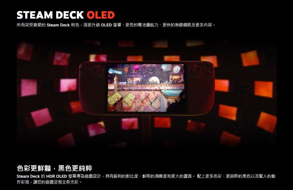 STEAM DECK OLED所有深受喜愛的 Steam Deck 特色現更升級 OLED 、更長的電池續航力、更快的無線網路及更多内容 色彩更鮮豔,黑色更純粹Steam Deck 的 HDR OLED 螢幕專為設計,銳利的對比度、鮮明的清晰度和更大的畫面。 配上更多色彩、更純粹的黑色以及的動作彩現,讓您的遊戲呈現全新光彩。