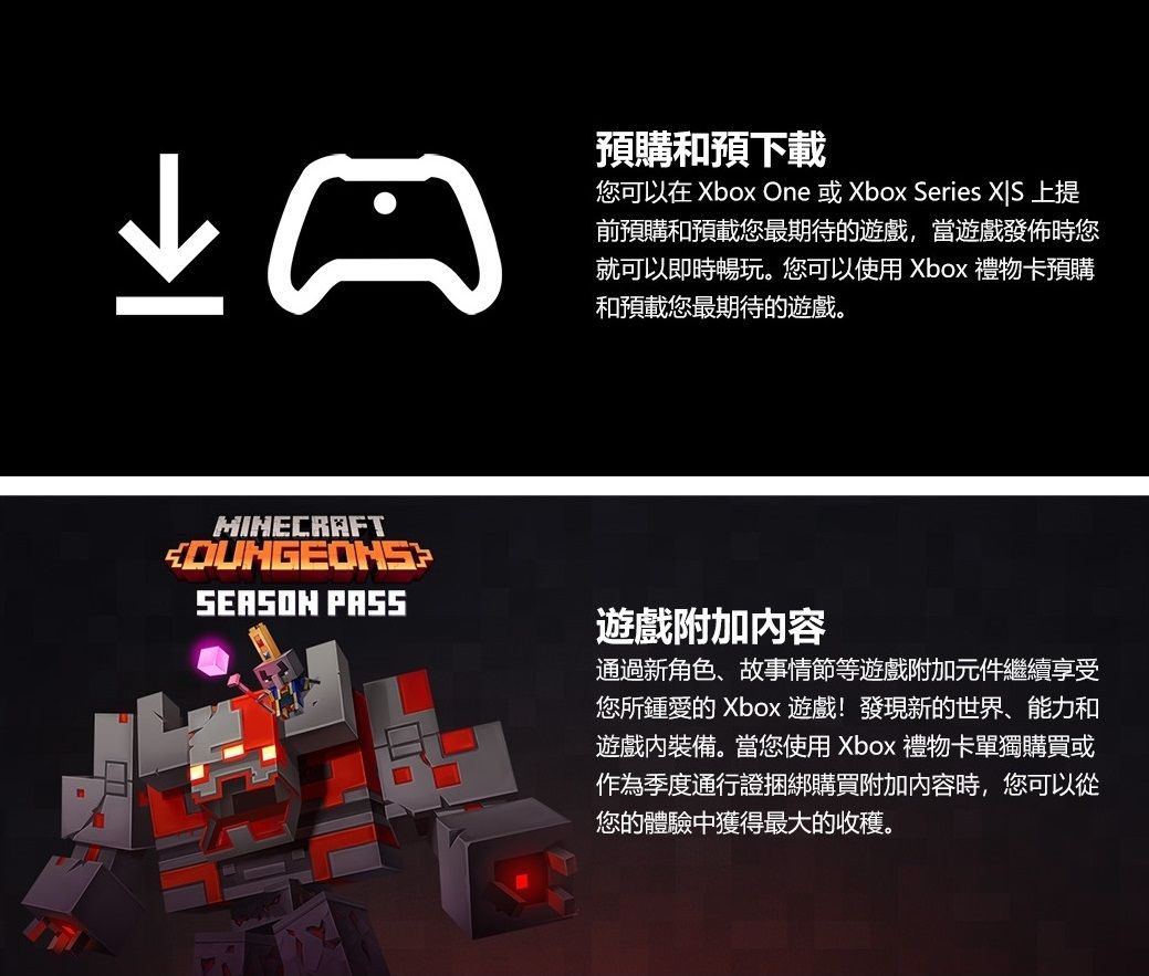 預購和預下載您可以在 Xbox One 或Xbox Series  上提前預購和預載您最期待的遊戲,當遊戲發佈時您就可以即時暢玩。您可以使用 Xbox 禮物卡預購和預載您最期待的遊戲。MINECRAFTSEASON PASS遊戲附加内容通過新角色、故事情節等遊戲附加元件繼續享受您所鍾愛的 Xbox 遊戲!發現新的世界、能力和遊戲裝備。當您使用 Xbox 禮物卡單獨購買或作為季度通行證捆綁購買附加內容時,您可以從您的體驗中獲得最大的收穫。