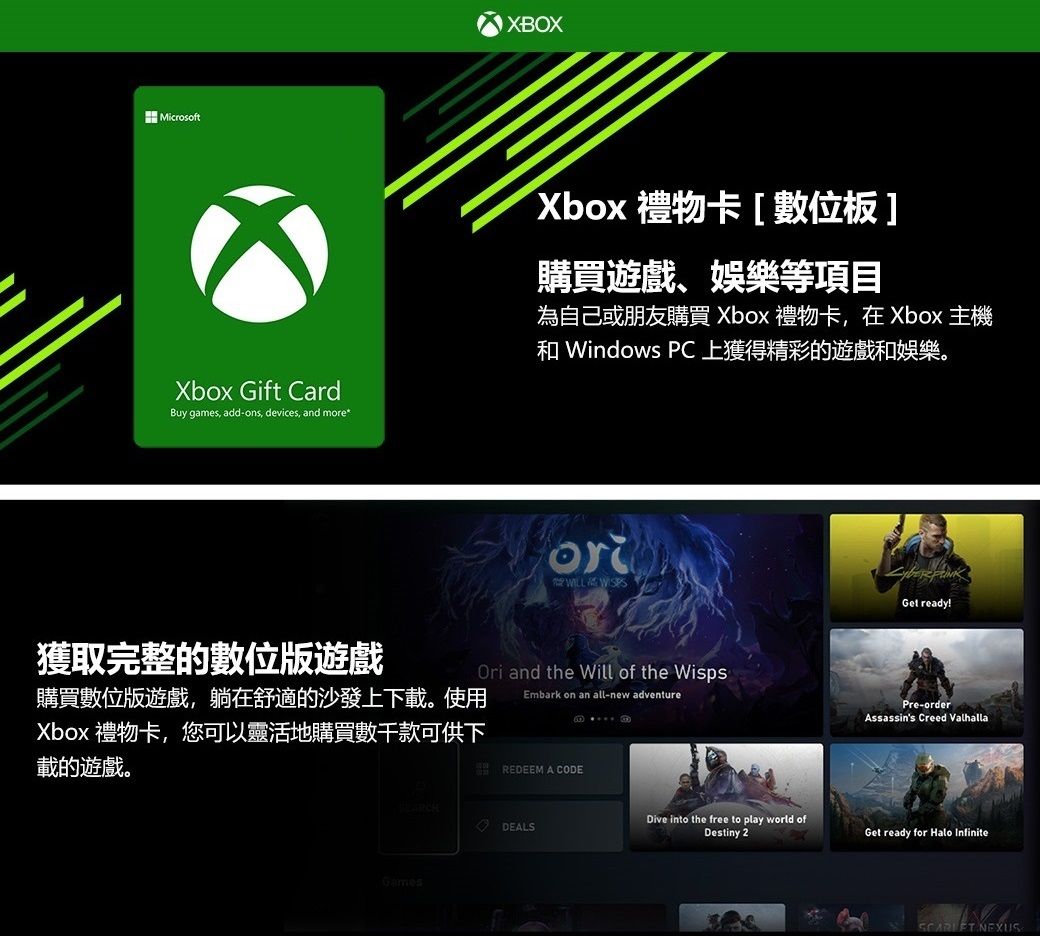 MicrosoftXbox Gift CardBuy games add-ons, devices, and more*XBOXXbox 禮物卡[數位板]購買遊戲、娛樂等項目為自己或朋友購買 Xbox 禮物卡,在Xbox 主機 Windows PC上獲得精彩的遊戲和娛樂。or 獲取完整的數位版遊戲購買數位版遊戲,躺在舒適的沙發上下載。使用Xbox 禮物卡,您可以靈活地購買數千款可供下載的遊戲。Ori and the Will of the WispsEmbark on an all-new adventureREDEEM A CODEDEALSGamesGet ready!Pre-orderAssassins Creed ValhallaDive into the free to play world ofDestiny 2Get ready for Halo Infinite NEXUS