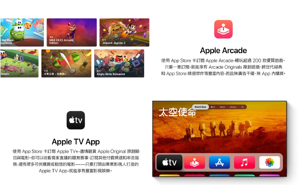 運the RopeNBA 2K23 ArcademasteredEditionJetpack Joyride 2動Road水果忍者- 经典版+Angry Birds ReloadedApple TV AppApple Arcade使用 App Store 卡訂閱 Apple Arcade暢玩超過200 款優質遊戲。只要一筆訂閱,就能享有 Arcade Originals 原創遊戲跨世代經典和 App Store 精選傑作等豐富容,而且無廣告干擾、無App 內購買。Watch Now + Store Library太空使命 使用 App Store 卡訂閱Apple TV+,盡情觀賞 Apple Original 原創節目與電影。你可以收看獨家直播的體育賽事、訂閱其他付費頻道和串流服務,還有眾多可供購買或租借的電影只要打開由專業影視人打造的Apple TV App,就能享有豐富影視娛樂。A