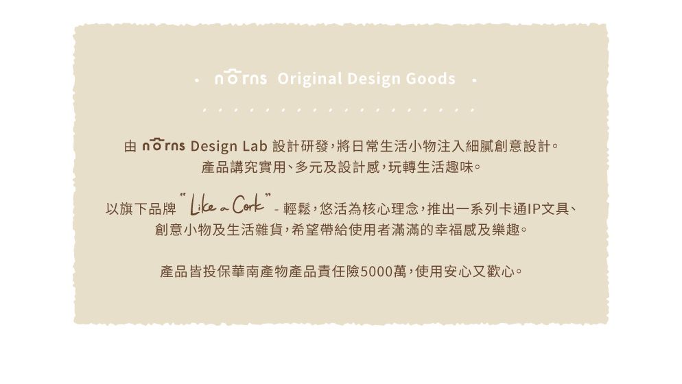 Original Design Goods nōrns Design Lab 設計研發,將日常生活小物注入細膩創意設計。產品講究實用、多元及設計感,玩轉生活趣味。以旗下品牌 Cork”-輕鬆,悠活為核心理念,推出一系列卡通IP文具、創意小物及生活雜貨,希望帶給使用者滿滿的幸福感及樂趣。產品皆投保華南產物產品責任險5000萬,使用安心又歡心。