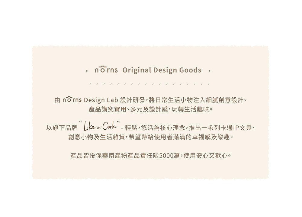 Original Design Goods由  Design Lab 設計研發,將日常生活小物注入細膩創意設計。產品講究實用、多元及設計感,玩轉生活趣味。以旗下品牌 Cork”-輕鬆,悠活為核心理念,推出一系列卡通IP文具、創意小物及生活雜貨,希望帶給使用者滿滿的幸福感及樂趣。產品皆投保華南產物產品責任險5000萬,使用安心又歡心。