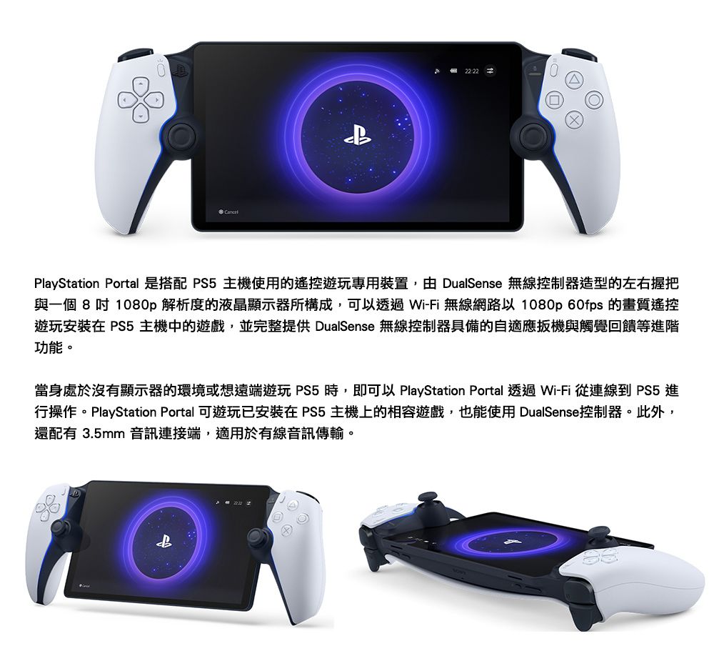 PlayStation Portal 是搭配 PS5主機使用的遊玩專用裝置,由 DualSense 無線控制器造型的左右握把與一個 8 吋 1080p 解析度的液晶顯示器所構成,可以透過Wi-Fi 無線網路以 1080p 60fps 的畫質遙控遊玩在 PS5 主機中的遊戲,並完整提供 DualSense 無線控制器具備的自適應扳機與觸覺回饋等階功能。當身處於沒有顯示器的環境或想遠端遊玩 PS5時,即可以 PlayStation Portal 透過Wi-Fi 從連線到 PS5 進行操作。PlayStation Portal 可遊玩已安裝在 PS5 主機上的相容遊戲,也能使用 DualSense控制器。此外,還配有 3.5mm 音訊連接端,適用於有線音訊傳輸。