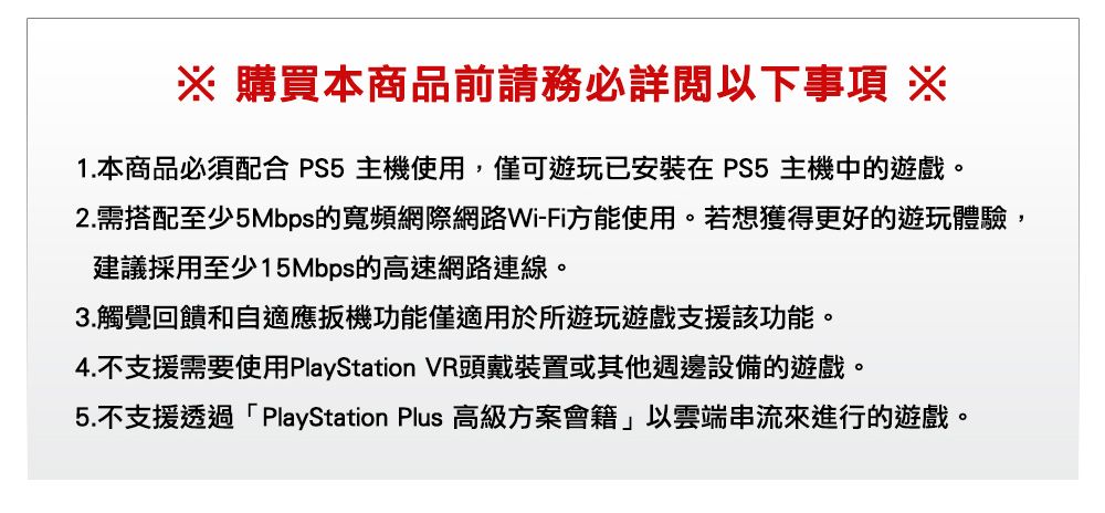 購買本商品前請務必詳閱以下事項 ※1.本商品必須配合PS5主機使用,僅可遊玩已安裝在 PS5 主機中的遊戲。2.需搭配至少5Mbps的寬頻網際網路Wi-Fi方能使用。若想獲得更好的遊玩體驗,建議採用至少15Mbps的高速網路連線。3.觸覺回饋和自適應扳機功能僅適用於所遊玩遊戲支援該功能。4.不支援需要使用PlayStation VR頭戴裝置或其他週邊設備的遊戲。5.不支援透過「PlayStation Plus 高級方案會籍」以雲端串流來進行的遊戲。