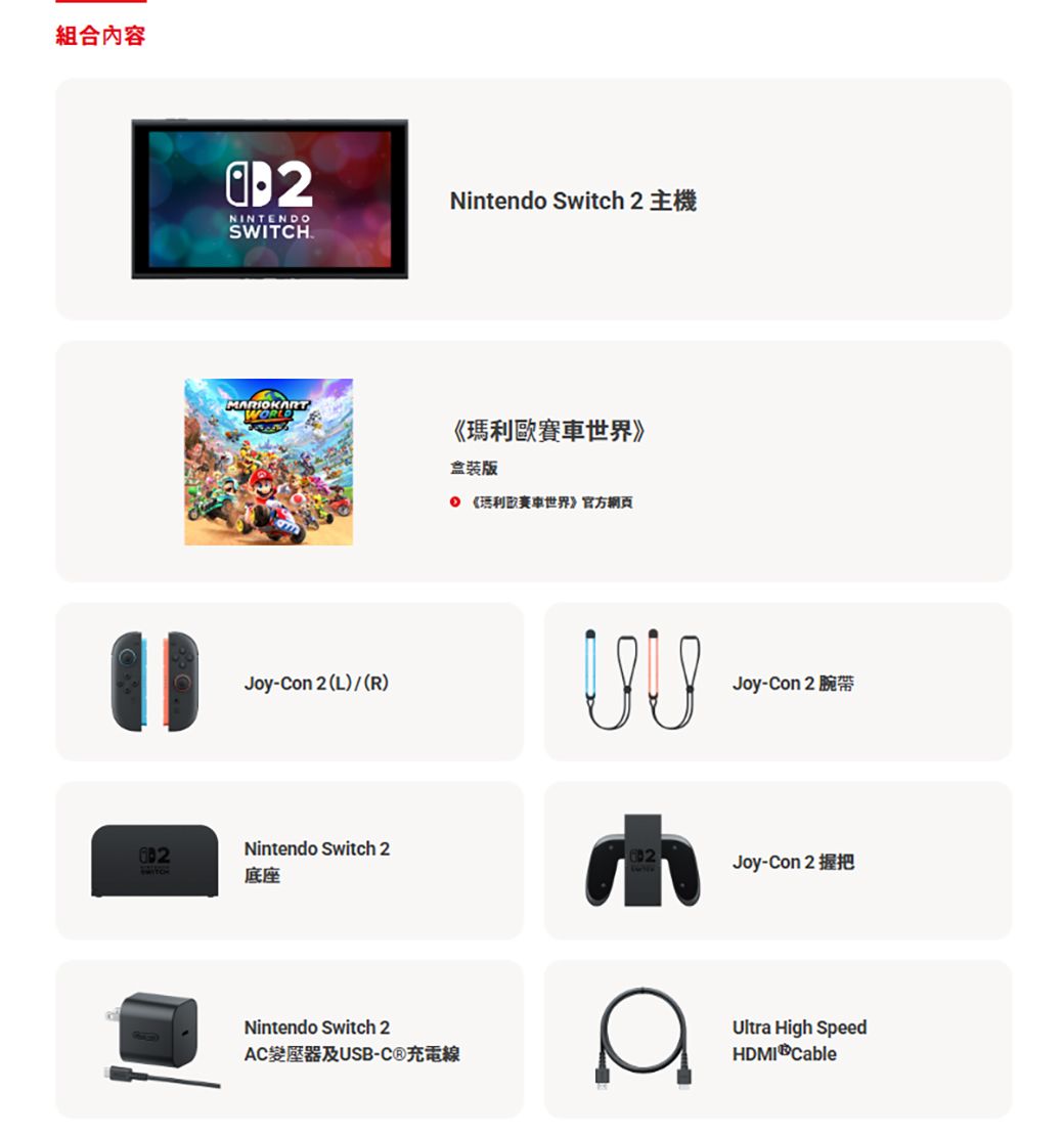 組合內容2NINTENDOSWITCHNintendo Switch 2MRIOKARTWORLD《世界》盒裝版 《瑪利歐賽車世界》官方網頁Joy-Con 2 (L)(R)Nintendo Switch 2底座Nintendo Switch 2AC變壓器及USB-C®充電線Joy-Con 2AJoy-Con 2Ultra High SpeedHDMI Cable