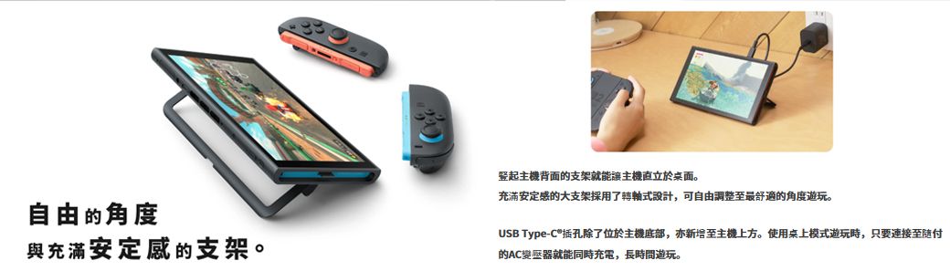 自由的角度與充滿安定感的支架。豎起主機背面的支架就能主機於桌面。充滿安定感的大支架採用了轉軸式設計,可自由調整至最舒適的角度遊玩。USB Type-C插孔除了位於主機底部,亦新增至主機上方。使用桌上模式遊玩時,只要連接至随付的AC變壓器就能同時充電,長時間遊玩。