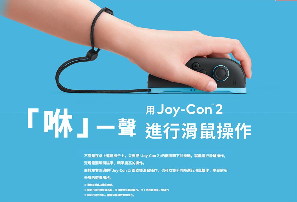 用Joy-Con 咻一聲 進行滑鼠操作不管是在桌上還是褲子上,只要把Joy-Con 2的侧面朝下並滑動,就能進行滑鼠操作,實現需要瞬間瞄準、精準度高的操作。由於左右兩邊的「Joy-Con 2都支援滑鼠操作,也可以雙手同時進行滑鼠操作,享受前所未有的遊戲風格。僅限支援此功能的軟體。根據不同的材質或布料,有可能無法顺利操作。例:感應器無法正常運作※根據不同的布料,磨擦可能導致。