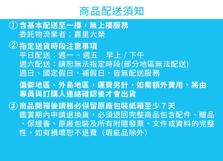 商品配送須知①含基本配送至一樓,無上樓服務委託物流業者:嘉里大榮②指定送貨時段注意事項平日配送:週一~週五 早上/下午週六配送:無法指定時段(部分地區無法配送)週日、國定假日、補假日、皆無配送服務偏僻地區、外島地區,運費另計如需額外費用,將由專員與訂購人連絡確認後才會出貨 商品開箱後請務必保留原廠包裝紙箱至少7天鑑賞期內申請退換貨,必須退回完整商品包含配件、贈品保證書、原廠包裝及所有附隨發票、文件或資料的完整性,如有損壞恕不退費(瑕疵品除外)