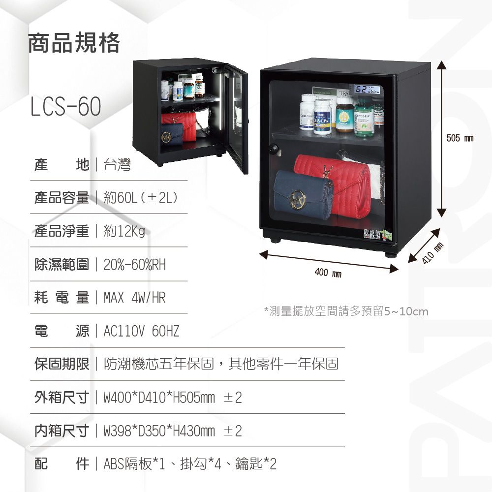 商品規格LCS60產 地台灣產品容量  約60L(±2L)產品淨重  約除濕範圍  20%-60%RH耗電量  MX 4W/HR電  | AC110V 60HZTRAA-410 400 mm*測量擺放空間請多預留5~10cm保固期限|防潮機芯五年保固,其他零一年保固外箱尺寸|W400*D410*H505mm ±2内箱尺寸|W398*D350*H430mm ±2配件| ABS隔板*1、掛勾*4、鑰匙*2505 mm