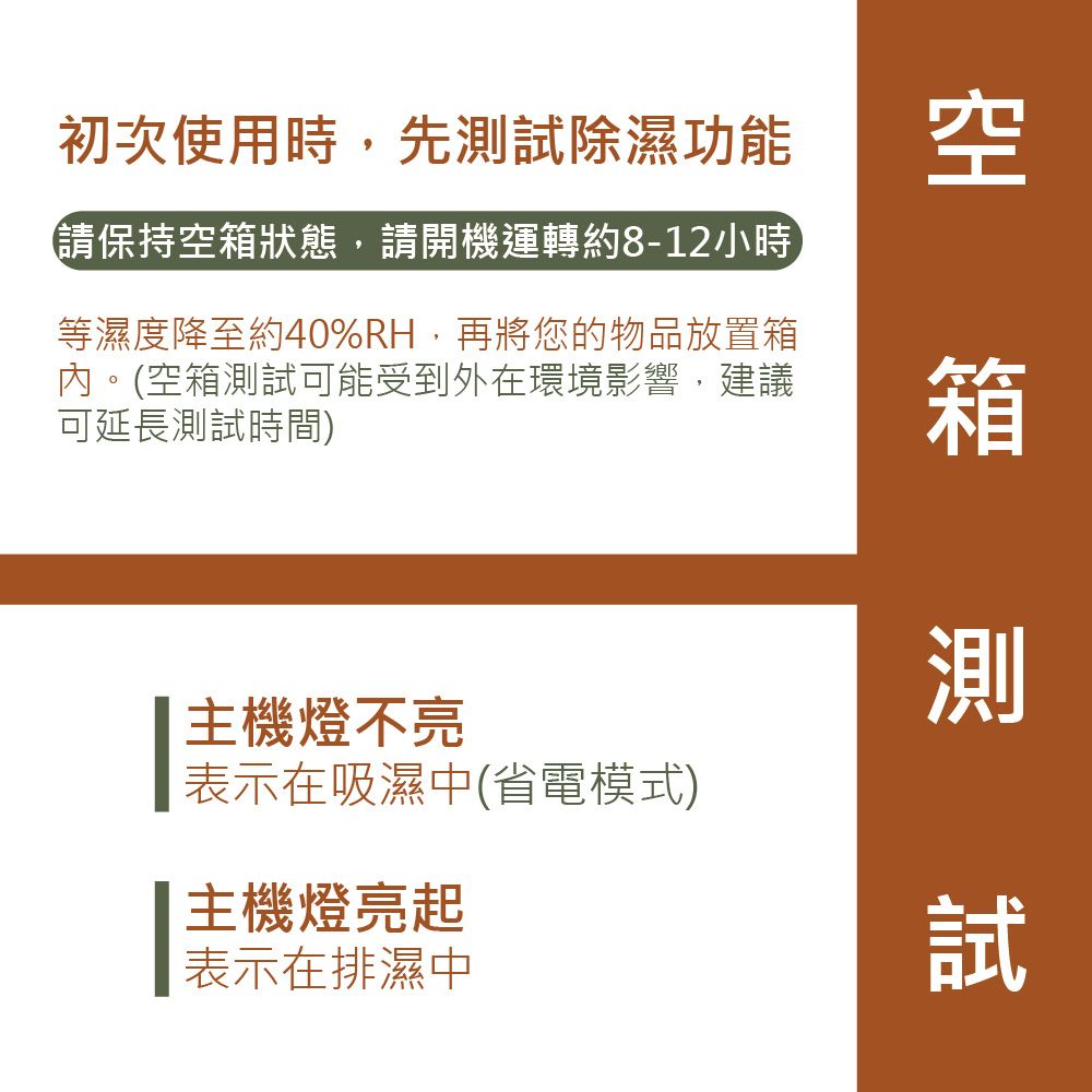 初次使用時,先試除濕功能 空請保持空狀態,請開機運轉約8-12小時等濕度降至約40%RH,再將您的物品放置箱內。(空箱測試可能受到外在環境影響,建議可延長測試時間)箱測主機燈不亮表示在吸濕中(省電模式)主機燈亮起表示在排濕中試