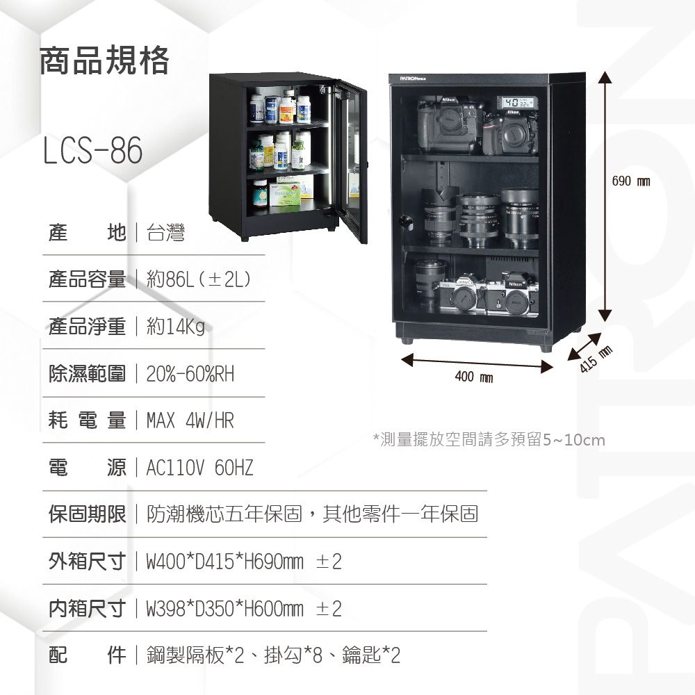 商品規格LCS-86產 地台灣產品容量  約86L(±2L)產品淨重  約14Kg除濕範圍  20%-60%RH耗電量 | MAX 4W/HR電  | AC110V 60HZ400 mm415 mm*測量擺放空間請多預留5~10cm保固期限|防潮機芯五年保固,其他零件一年保固外箱尺寸|W400*D415*H690mm ±2内箱尺寸|W398*D350*H600mm ±2配件|鋼製隔板*2、掛勾*8、鑰匙*2690 mm