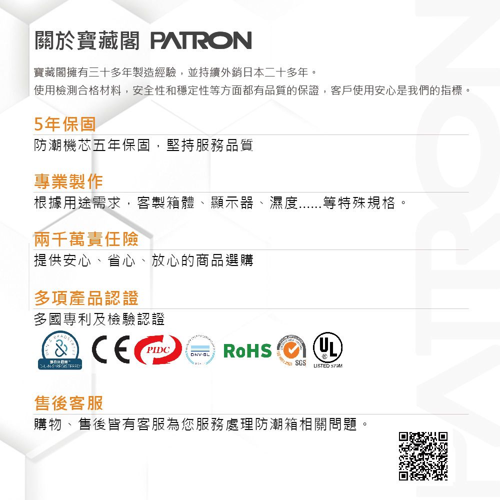 關於寶藏閣 PATRO寶藏閣擁有三十多年製造經驗,並持續外銷日本二十多年使用檢合格材料,安全性和穩定性等方面都有品質的保證,客戶使用安心是我們的指標。5年保固防潮機芯五年保固,堅持服務品質專業製作根據用途需求,客製箱體、顯示器、濕度等特殊規格。兩千萬責任險提供安心、省心、放心的商品選購多項產品認證多國專利及檢驗認證測。N PIDCDNV-GLSGSLISTED 售後客服購物、售後皆有客服為您服務處理防潮箱相關問題。