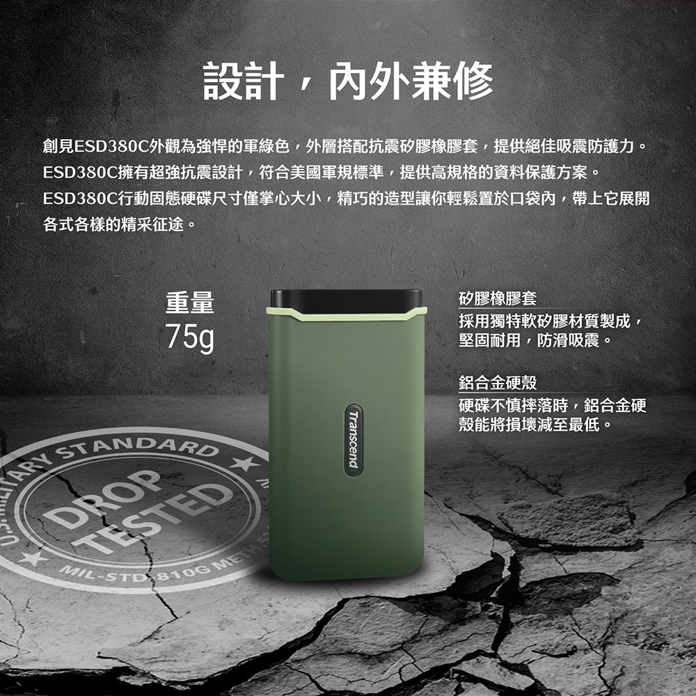設計,內外兼修創見ESD380C外觀為強悍的軍綠色,外層搭配抗震矽膠橡膠套,提供絕佳吸震防護力。ESD380C擁有超強抗震設計,符合美國軍規標準,提供高規格的資料保護方案。ESD380C行動固態硬碟尺寸僅掌心大小,精巧的造型讓你輕鬆置於口袋內,帶上它展開各式各樣的精采征途。重量75g STANDARDDROPTESTEDMILSTD-810G Transcend矽膠橡膠套採用獨特軟矽膠材質製成,堅固耐用,防滑吸震。鋁合金硬殼硬碟不慎摔落時,鋁合金硬殼能將損壞減至最低。
