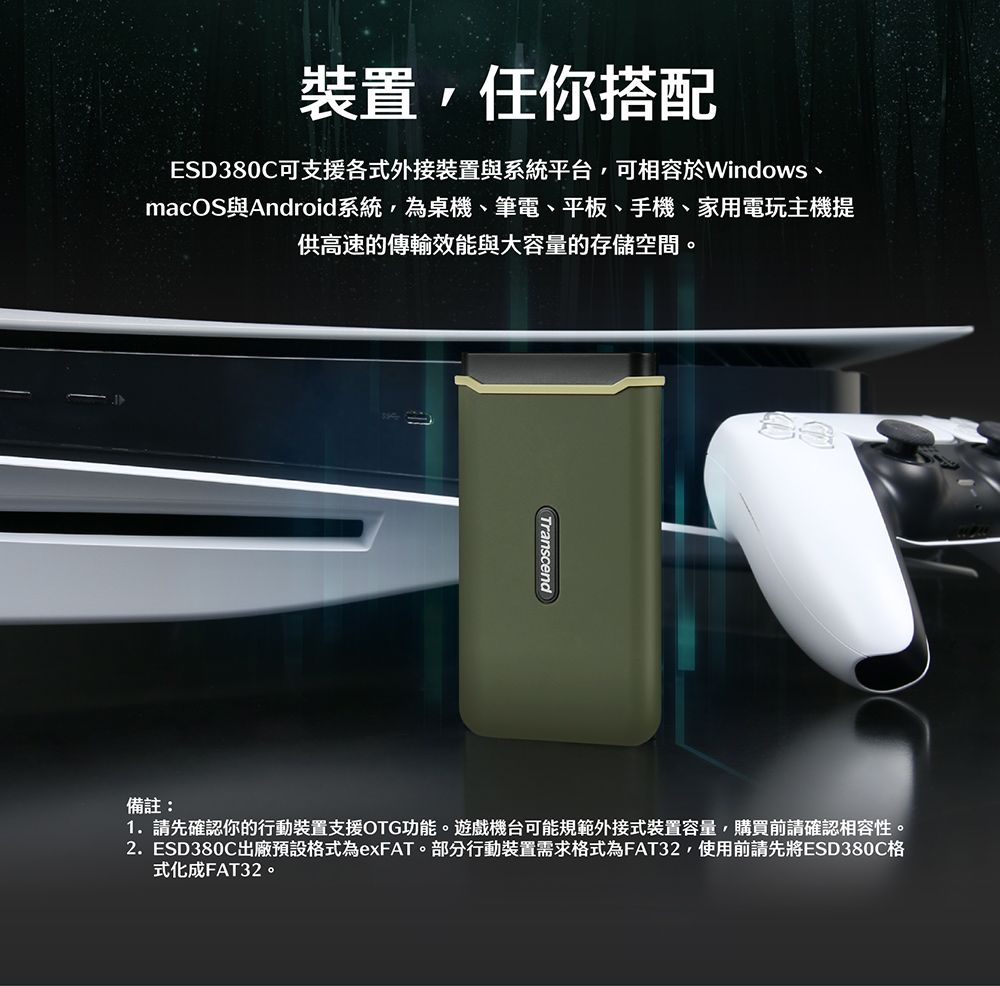 裝置任你搭配ESD380C可支援各式外接裝置與系統平台,可相容於Windows、macOS與Android系統,為桌機、筆電、平板、手機、家用電玩主機提供高速的傳輸效能與大容量的存儲空間。Transcend備註:1.請先確認你的行動裝置支援OTG功能。遊戲機台可能規範外接式裝置容量,購買前請確認相容性。2. ESD380C出廠預設格式為exFAT。部分行動裝置需求格式為FAT32,使用前請先將ESD380C格式化成FAT32。