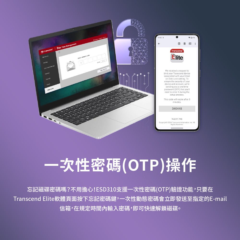 Transcend  Data Management   TranscendWe received a request tobind your Transcend deviceassociated with your Emailon Disk Lock setting Toensure the security of yourdevice and account weresending you a one-timepassword (OTP) that youllneed to enter it during thesetup processThis code will expire after 5minutes340448Support |  2024 Transcend Information,  Rights %一次性密碼(OTP)操作忘記磁碟密碼嗎?不用擔心!ESD310支援一次性密碼(OTP)驗證功能,只要在Transcend Elite軟體頁面按下忘記密碼鍵,一次性動態密碼會立即發送至指定的E-mail信箱,在規定時間內輸入密碼,即可快速解鎖磁碟。