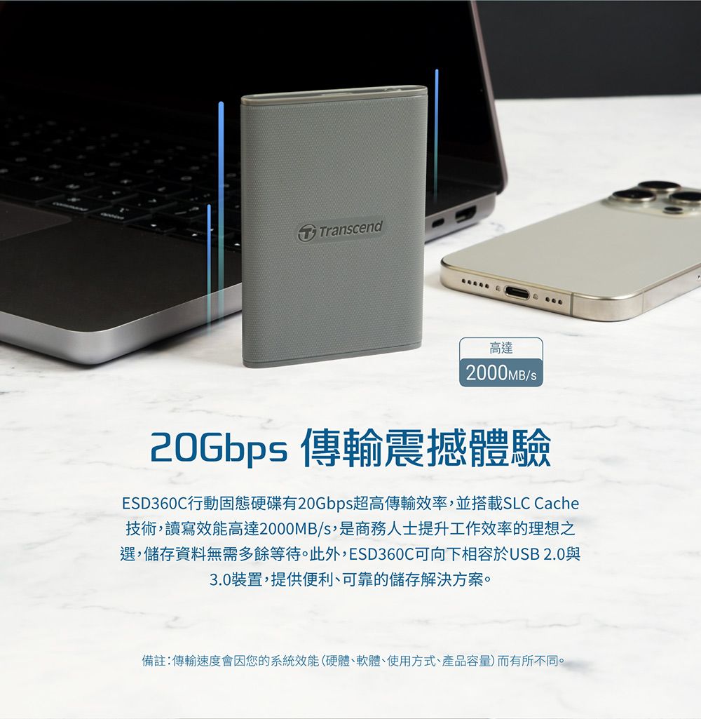 TTranscend高達2000MB20Gbps 傳輸震撼體驗ESD360C行動固態硬碟有20Gbps超高傳輸效率,並搭載SLC Cache技術,讀寫效能高達2000MB/s,是商務人士提升工作效率的理想之選,儲存資料無需多餘等待。此外,ESD360C可向下相容於USB 2.0與3.0裝置,提供便利、可靠的儲存解決方案。備註:傳輸速度會因您的系統效能(硬體、軟體、使用方式、產品容量)而有所不同。