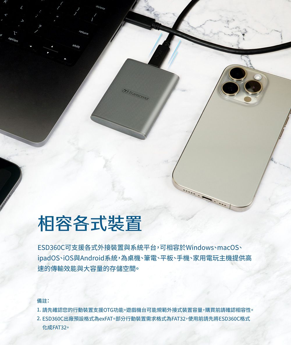 optionreturnshiftTranscend相容各式裝置ESD360C可支援各式外接裝置與系統平台,可相容於WindowsmacOS、ipadOS、iOS與Android系統,為桌機、筆電、平板、手機、家用電玩主機提供高速的傳輸效能與大容量的存儲空間備註:1. 請先確認您的行動裝置支援OTG功能。遊戲機台可能規範外接式裝置容量,購買前請確認相容性。2. ESD360C出廠預設格式為exFAT。部分行動裝置需求格式為FAT32,使用前請先將ESD360C格式化成FAT32。