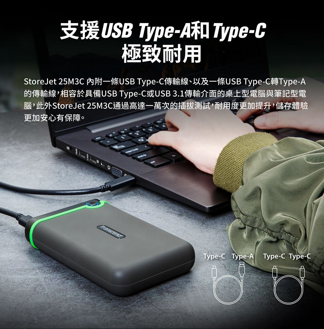 支援USB Type-A和Type-C極致耐用StoreJet 25M3C 一條USB Type-C傳輸線、以及一條USB Type-C轉Type-A的傳輸線,相容於具備USB Type-C或USB 3.1傳輸介面的桌上型電腦與筆記型電腦,此外StoreJet 25M3C通過高達一萬次的插拔測試,耐用度更加提升,儲存體驗更加安心有保障。TranscendType-C Type-A Type-C Type-C