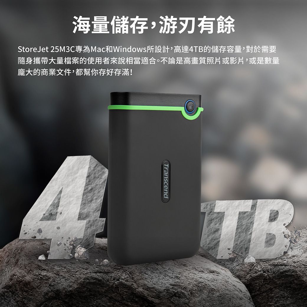 海量儲存,游刃有餘StoreJet 25M3C專為Mac和Windows所設計,高達4TB的儲存容量,對於需要隨身攜帶大量檔案的使用者來說相當適合。不論是高畫質照片或影片,或是數量龐大的商業文件,都幫你存好存滿!TranscendTB