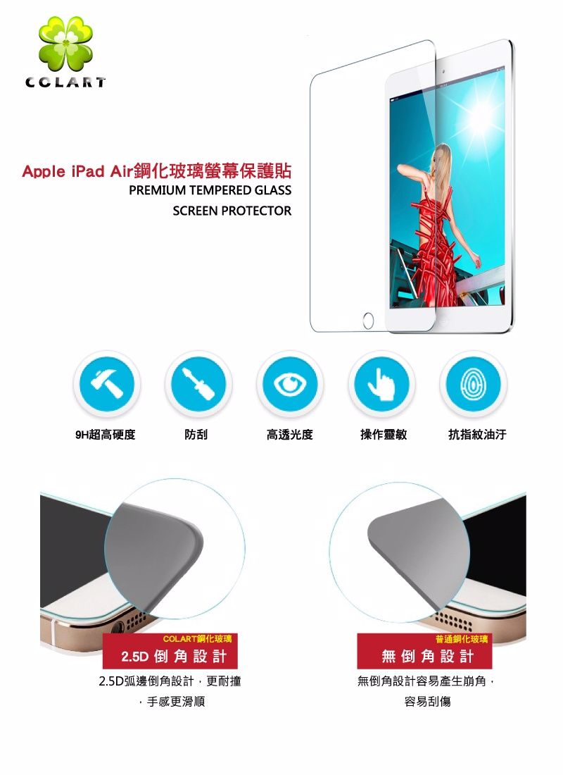 CCLARTApple iPad Air鋼化玻璃螢幕保護貼PREMIUM TEMPERED GLASSSCREEN PROTECTOR9H超高硬度防刮高透光度操作靈敏抗指紋油汙COLART鋼化玻璃2.5D 倒角設計2.5D弧邊倒角設計更耐撞手感更滑順普通鋼化玻璃無倒角設計無倒角設計容易產生崩角,容易刮傷