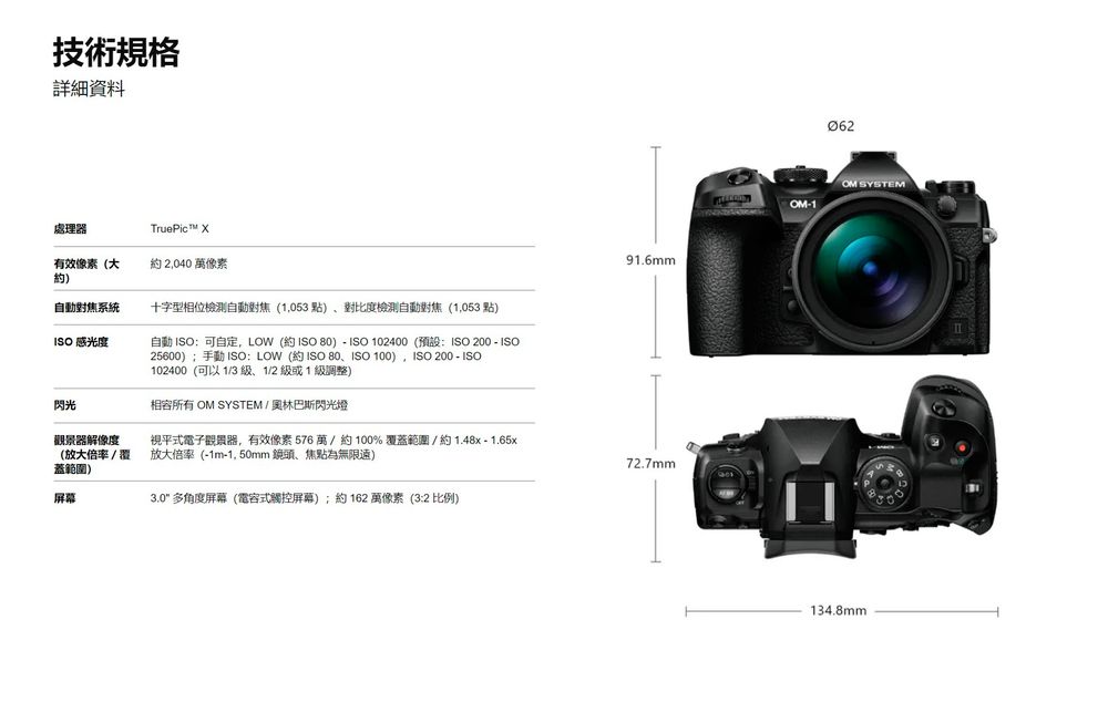 技術規格詳細資料處理器TruePic 有效像素(大)約2,040 萬像素自動對焦系統十字型相位檢測自動對焦(1,053點)、對比度檢測自動對焦 (1,053 點)ISO 感光度自動 ISO:可自定,LOW (約 ISO )  ISO 102400(預設:ISO 200  ISO25600)手動 ISO: LOW (約 ISO 80、ISO 100),ISO 200 - ISO102400(可以1/3、1/2 或1級調整)91.6mm閃光相容所有  SYSTEM/奧林巴斯閃光燈觀景器解像度(放大倍率/覆蓋範圍)視平式電子觀景器,有效像素576萬/約100%覆蓋範圍 / 約 1.48x-1.65x放大倍率(-1m-1, 50mm 鏡頭、焦點為無限)72.7mm屏幕3.0 多角度屏幕 (電容式觸控屏幕);約 162 萬像素 (3:2 比例)062OM SYSTEMOM-1134.8mm