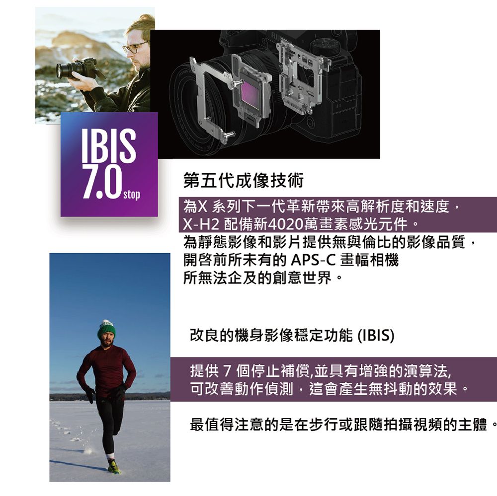 IBIS stop第五代成像技術為X 系列下一代革新帶來高解析度和速度,X-H2 配備新4020萬畫素感光元件。為靜態影像和影片提供無與倫比的影像品質,前所未有的APS-C畫幅相機所無法企及的創意世界。改良的機身影像穩定功能 (IBIS)提供7個停止補償,並具有增強的演算法,可改善動作偵測,這會產生無抖動的效果。最值得注意的是在步行或跟隨拍攝視頻的主體。
