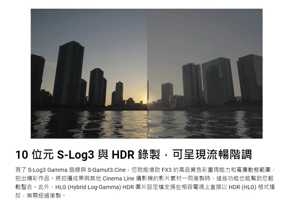 10 位元 S-Log3 與HDR錄製可呈現流暢階調有了 S-Log3 Gamma 曲線與 S-Gamut3.Cine,您就能借助FX3 的高品質色彩重現能力和寬廣動態範圍,拍出精彩作品。將拍攝成果與其他 Cinema Line 攝影機的影片素材一同後製時,這些功能也能幫助您輕鬆整合。此外,HLG (Hybrid Log-Gamma) HDR 圖片設定檔支援在相容電視上直接以HDR (HLG) 格式播放,無需經過後製。