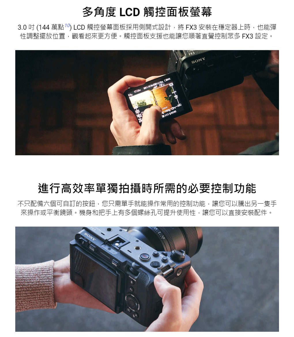 多角度 LD 觸控面板螢幕3.0 吋 (144 萬點) LCD 觸控螢幕面板採用側開式設計,將FX3 安裝在穩定器上時,也能彈性調整擺放位置,觀看起來更方便觸控面板支援也能讓您順著直覺控制眾多 FX3 設定。FX3SONY C進行高效率單獨拍攝時所需的必要控制功能不只配備六個可自訂的按鈕,您只需單手就能操作常用的控制功能,讓您可以騰出另一隻手來操作或平衡鏡頭。機身和把手上有多個螺絲孔可提升使用性,讓您可以直接安裝配件。SONY