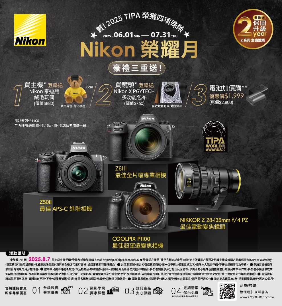 2025 TIPA 2025.06.01 07.31THU 榮耀月30cmNikon豪禮三重送買*登錄送Nikon X PGYTECH多功能包布(價值$750各款數量有限贈完止32【登錄送|升級yearZ系列 主機鏡頭電池加價購優惠價$1,999(原價$2,800)1買主機*登錄送Nikon 泰迪熊絨毛玩偶(價值$880)黃白兩色,不挑色*限Z系列**限主機適用 EN-EL15c、EN-者加購一顆72Nikon最佳 APS-C 進階相機NikonTIPAZ6III最佳全片幅專業相機28135NikonWORLDAWARDSNIKKOR Z 28-135mm f/4 PZ最佳電動變焦鏡頭活動說明COOLPIX P1100最佳超望遠變焦相機申截止日期:2025.8.7 前完成申請手續,登錄及活動詳情請上官網 http://sp.coolpix.com.tw/137登錄送之贈品,請至官網完成產品註冊,並上傳購買之發票及相機主機或鏡頭之原廠保固卡(Service Warranty)(發票請自行拍照或掃描,收據恕無法用),資料齊全後方可進行審核,通過審核即可獲得贈品。 活動期間,每台相機或鏡頭機號,每一位申請人僅限兌換乙次,僅限本人親自申請,不得由經銷商代為申請。 參加者資格僅限台灣地區之身分證件者。 中華民國所得稅法規定,本活動贈品-郵政禮券,應列入參加者綜合所得之其他所得類別,參加者須提供身分證正反面影本,以供活動小組向稅捐機構進行年度列申報作業,參加者不願提供或未如期提供相關資料,視為自動放棄參加本活動之資格。(身分證正反面影本,需清楚顯示身分證字號、姓名及戶籍地址,以利申報所得),此身分證件僅限提供活動小組申請綜合所得之使用,將不會使用於行銷相關用途。寄送資料將以註冊資料為準,資料如有不符、不全,或發票號碼、日期、商品名稱無法清楚辨識者,恕無法兌換贈品。 國祥贸易相關活動修改之權利,若有未盡事宜,恕不另行通知。●指定商品保固為1年,活動期間登錄者,再送12個月。官網註冊會員01升級裝備UP!樂享優惠02攝影學院Nikon獨家課程03註冊產品安心保固即享尊榮優惠定期清潔04保內免費活動掃碼總代理| 國祥貿易使為www.COOLPIX.com.tw