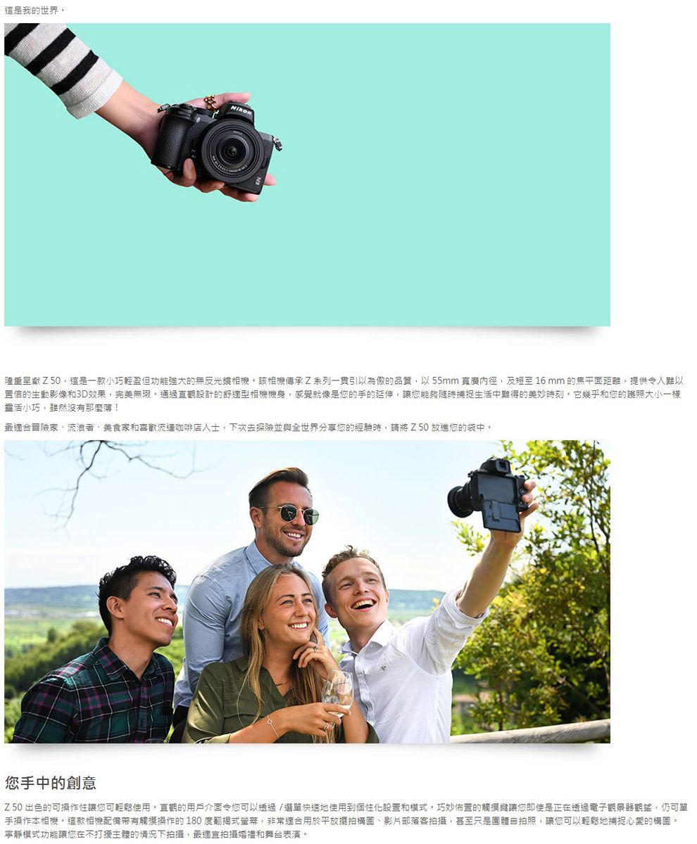 這是我的世界。Nikon隆重呈獻Z50這是一款小巧輕盈但功能強大的無反光相機該相機傳承Z系列引以為傲的品質以55mm 及短至16mm 的焦平面距離提供令人難以置信的生動影像和3D效果,完美無瑕,通過直觀設計的舒適型相機機身,感覺就像是您的手的延伸,讓您能夠隨時捕捉生活中難得的美妙時刻,它幾乎和您的護照大小一樣靈活小巧,雖然沒有那麼!最適合冒險家、流浪者、美食家和喜歡流連咖啡店人士,下次去探險並與全世界分享您的經驗時,請將Z50放進您的袋中。您手中的創意Z 50 出色的可操作性讓您可輕鬆使用,直觀的用戶介面令您可以透過/選單快速地使用到化設置和模式,巧妙佈置的觸摸讓您即使是正在透過電子觀景器觀望,仍可單手操作本相機。這款相機配備帶有觸摸操作的180度翻式螢幕,非常適合用於平放擺拍構圖、影片部落客拍攝,甚至只是團體自拍照,讓您可以輕鬆地捕捉心愛的構圖。寧靜模式功能讓您在不主體的情況下拍攝,最適宜拍攝婚禮和舞台表演。