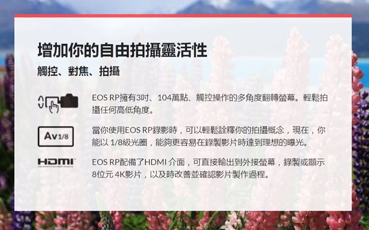 增加你的自由拍攝靈活性觸控、對焦、拍攝EOS RP擁有3吋、104萬點、觸控操作的多角度翻轉螢幕。輕鬆拍攝任何高低角度。Av1/8當你使用EOS RP錄影時,可以輕鬆詮釋你的拍攝概念,現在,你能以1/8級光圈,能夠更容易在錄製影片時達到理想的曝光。HDMIEOS RP配備了HDMI介面,可直接輸出到外接螢幕,錄製或顯示8位元4K影片,以及時改善並確認影片製作過程。