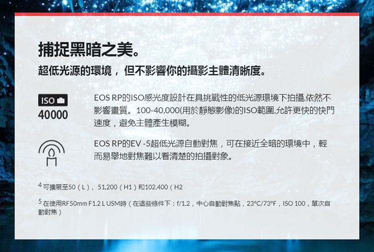 捕捉黑暗之美。超低光源的環境但不影響你的攝影主體清晰度。ISO40000EOS RP的ISO感光度設計在具挑戰性的低光源環境下拍攝,依然不影響畫質。100-40,000(用於靜態影像)的ISO範圍,允許更快的快門速度,避免主體產生模糊。EOS RP的EV-5超低光源自動對焦,可在接近全暗的環境中,輕而易舉地對焦難以看清楚的拍攝對象。4可擴展至50(L)、51,200(H1)和102,400(H2在使用RF50mm F1.2L USM(在這些條件下: f/1.2,中心自動對焦點,23°/73°F,ISO 100,單次自動對焦)