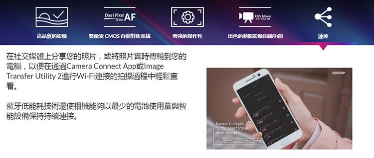 AF 高品質的影像像素CMOS 自對焦系统增強的操作性出色的動影像拍攝功能連接在社交媒體上分享您的照片,或將照片實時傳輸到您的電腦,以便在通過Camera Connect App或ImageTransfer Utility 2進行Wi-Fi連接的拍攝過程中輕鬆查看。藍牙低能耗技術還使相機能夠以最少的電池使用量與智能設備保持持續連接。 to the smartphone shooting