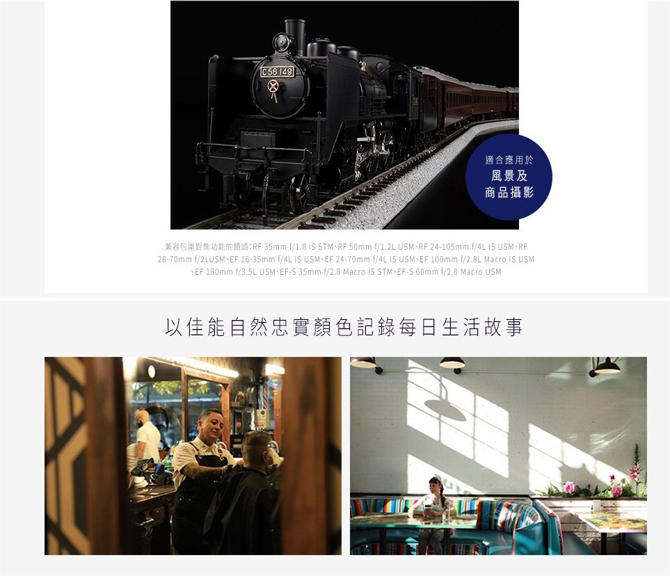 149適合應用於風景及商品攝影兼容包圍對焦功能的:35mm f/1.8 IS STMRF 50mm f/1.2L USMRF 24-105mm f/4L IS USM、RF28-70mm f/2LUSM、EF 16-35mm f/4L IS USM、EF 24-70mm f/4L IS USM、EF 100mm f/2.8L Macro IS USMEF 180mm f/3.5L USM、EF-S 35mm f/2.8 Macro IS STM、EF-S 60mm f/2.8 Macro USM以佳能自然忠實顏色記錄每日生活故事