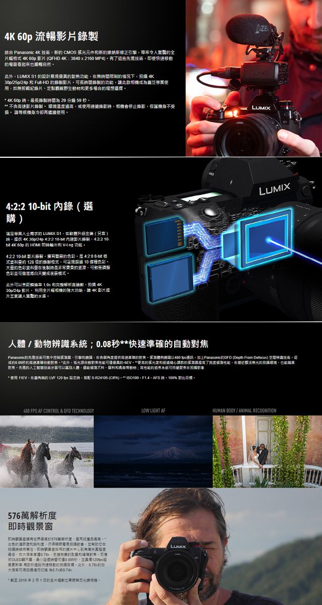 60p 流暢結合 Panasonic 4K 新 CMO 光元件新維納斯修正帶來幅 4K 60p 影QFHD 4K3840x2160 MP4進即快移 看起来也然此外LUMIX  設計展現優異散熱功間限制情況下攝4K30p25p24p  FullHD 影片長功此款相機專業使用如無剪紀錄片定觀察野生動物多理想選擇 4K 60p 長錄間 29 分鐘 59 * 不含高速影片錄製 環境溫高使用連續錄影相機會停止錄影保護機身不受損 請候機身冷再繼續使用42:2 10 錄選購滿足 LUMIX S1升級金鑰() 4K 30p/24p 4:22 10-bit 影片錄製:2 10bit 4K 60p  HDMI  - 功4:2:2 10-bit 影片錄製42:-bit  128 的錄製超過 10 色彩的色彩製的資源動色彩並可微自天成模式此外可使  完整解析 4K30p/24p 影片 用片幅相機的強功能讓4K 影片升更點的水準LUMIXLUMIX/動物辨識;0.08秒**準的Panasonic的可中控制感器、引擎各個度提供高速的感測體與以 加上Panasonic的DFD (Depth From Defocus) 技術促成約0.08秒的高速速*此外光源自動可優異的-6EV更高的調教的感測器了測性能近無光的拍攝環境也能對焦先的人工智慧技術人體、貓和等動物;高性能的過焦系統聚焦在拍攝* 使用 11EV在角端的 LVF 120  時 S-R24105 (CIPA)。 ISO100,,AFS ,100% 對比。480 FPS AF CONTROL &amp; DFD TECHNOLOGYLOW LIGHT AFHUMAN BODY/ANIMAL RECOGNITION576即時觀景窗即時有的576萬解析度,,*出色的度和利度,拍對象,並在拍攝專注。卻時的片角能先真最低,,的和確對集,式OLED,秒,並更新 最快速移動的拍攝。此外,的大可拍摄或(*至2019年2月1日的全片能無。LUMIX