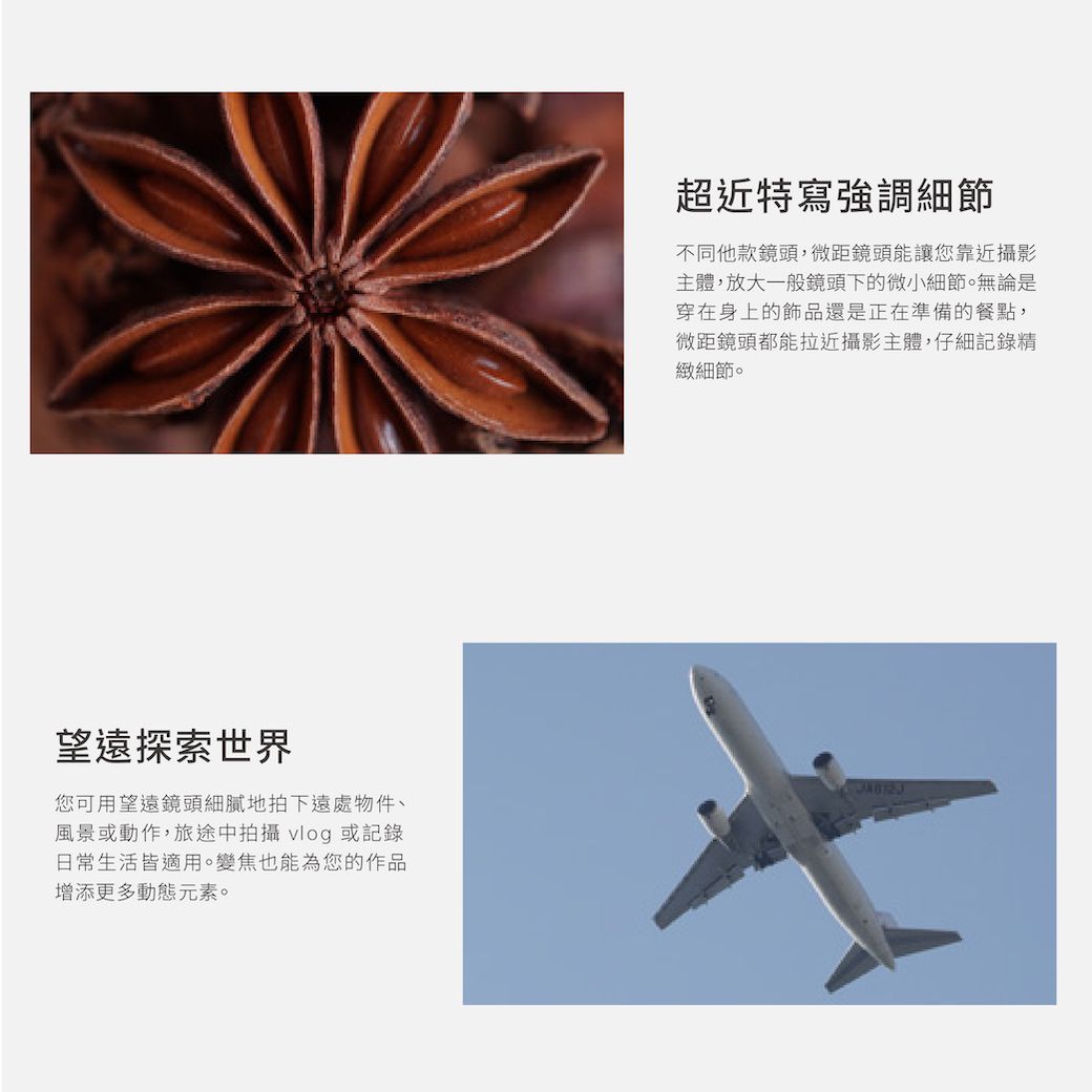 望遠探索世界您可用望遠鏡頭細膩地拍下遠處物件、風景或動作,旅途中拍攝 vlog 或記錄日常生活皆適用。變焦也能為您的作品增添更多動態元素。超近特寫強調細節不同他款鏡頭,微距鏡頭能讓您靠近攝影主體,放大一般鏡頭下的微小細節。無論是穿在身上的飾品還是正在準備的餐點,微距鏡頭都能拉近攝影主體,仔細記錄精緻細節。