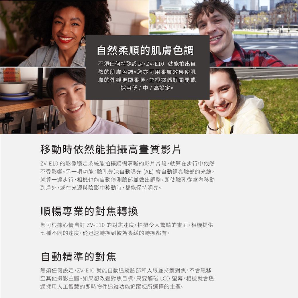 自然柔順的肌膚色調不須任何特殊設定,ZV-E10 就能拍出自然的肌膚色調。您亦可用柔膚效果使肌膚的外觀更顯柔順,並根據偏好關閉或採用低/中/高設定。移動時依然能拍攝高畫質影片ZV-E10 的影像穩定系統能拍攝順暢清晰的影片片段,就算在步行中依然不受影響。另一項功能:臉孔先決自動曝光(AE)會自動調亮臉部的光線,就算一邊步行,相機也能自動偵測臉部並做出調整,即使臉孔從室內移動到戶外,或在光源與陰影中移動時,都能保持明亮。順暢專業的對焦轉換您可根據心情自訂 ZV-E10 的對焦速度,拍攝令人驚豔的畫面。相機提供七種不同的速度,從迅速轉換到較為柔緩的轉換都有。自動精準的對焦無須任何設定,ZV-E10 就能自動追蹤臉部和人眼並持續對焦,不會飄移至其他攝影主體。如果想改變對焦目標,只要觸碰LCD螢幕,相機就會透過採用人工智慧的即時物件追蹤功能追蹤您所選擇的主題。