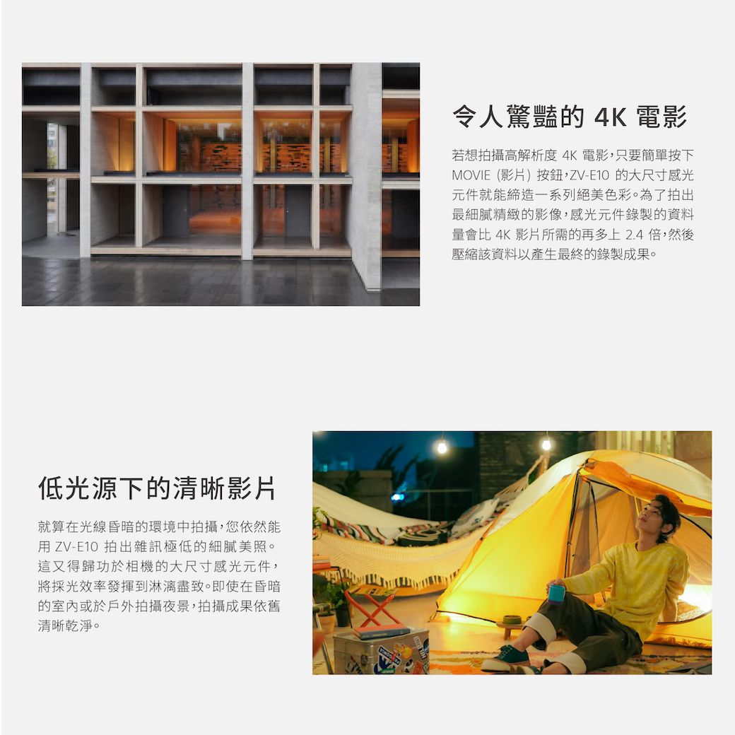 低光源下的清晰影片就算在光線昏暗的環境中拍攝,您依然能用ZV-E10 拍出雜訊極低的細膩美照。這又得歸功於相機的大尺寸感光元件,將採光效率發揮到淋漓盡致。即使在昏暗的室內或於戶外拍攝夜景,拍攝成果依舊清晰乾淨。令人驚豔的 4K 電影若想拍攝高解析度4K電影,只要簡單按下MOVIE(影片)按鈕,ZV-E10的大尺寸感光元件就能締造一系列絕美色彩。為了拍出最細膩精緻的影像,感光元件錄製的資料量會比 4K 影片所需的再多上2.4倍,然後壓縮該資料以產生最終的錄製成果。
