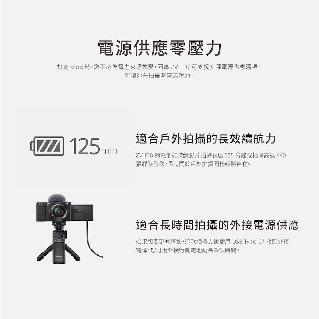 電源供應壓力打造 vlog 時,您不必為電力來源擔憂,因為ZVE10可支援多種電源供應選項,可讓你在拍攝時毫無壓力。125min適合戶外拍攝的長效續航力ZV-E10 的電池能持續影片拍攝長達125分鐘或拍攝高達440張靜態影像,長時間於戶外拍攝同樣輕鬆自在。適合長時間拍攝的外接電源供應如果想要更有彈性,這款相機支援使用USB Type-C 接頭外接電源,您可用外接行動電池延長錄製時間。