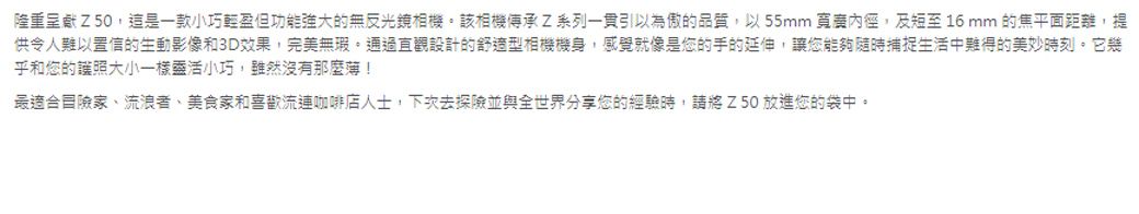 隆重呈獻Z50這是一款小巧輕盈但功能強大的無反光鏡相機該相機傳承Z系列一貫引以為傲的品質,以55mm 寬,及短至16mm的焦平面距離,提供令人難以置信的生動影像和3D效果,完美無瑕,通過直觀設計的舒適型相機機身,感覺就像是您的手的延伸,讓您能夠隨時捕捉生活中難得的美妙時刻。它幾乎和您的護照大小一樣靈活小巧,雖然沒有那麼!最適合冒險家、流浪者、美食家和喜歡流連咖啡店人士,下次去探險並與全世界分享您的經驗時,請將Z50 放進您的袋中。