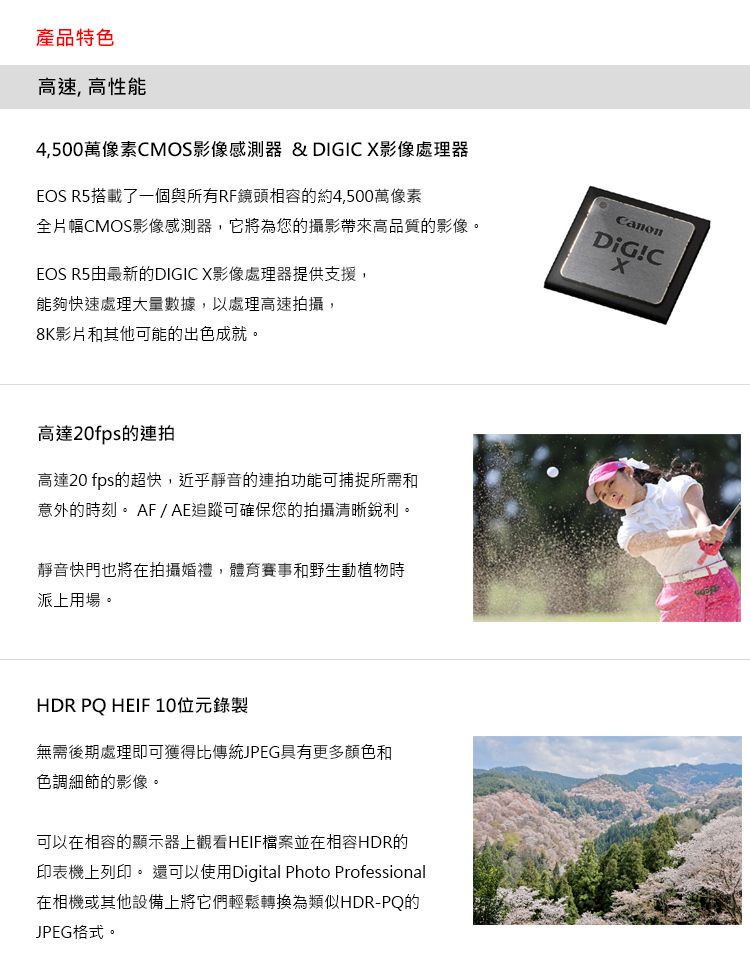 產品特色高速,高性能4,500萬像素MOS影像感測器 & DIGIC 影像處理器EOS R5搭載了一個與所有RF鏡頭相容的約4,500萬像素全片幅CMOS影像感測器,它將為您的攝影帶來高品質的影像。EOS R5由最新的DIGIC X影像處理器提供支援,能夠快速處理大量數據,以處理高速拍攝,CanonDiG!CX8K影片和其他可能的出色成就。高達20fps的連拍高達20 fps的超快,近乎靜音的連拍功能可捕捉所需和意外的時刻。 AF/AE追蹤可確保您的拍攝清晰銳利。靜音快門也將在拍攝婚禮,體育賽事和野生動植物時派上用場。HDR PQ HEIF10位元錄製無需後期處理即可獲得比傳統JPEG具有更多顏色和色調細節的影像。可以在相容的顯示器上觀看HEIF檔案並在相容HDR的印表機上列印。 還可以使用Digital Photo Professional在相機或其他設備上將它們輕鬆轉換為類似HDR-PQ的JPEG格式。