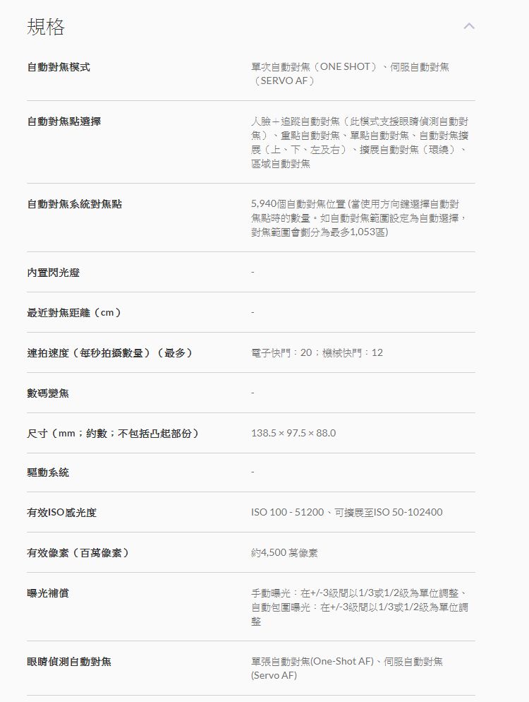 規格自動對模式單次自動ONE SHOT)、伺服自動對焦(SERVO AF)自動對焦點選擇人臉追蹤自動對焦(此模式支援眼睛偵測自動對焦)、重點自動對焦、單點自動對焦、自動對焦(上、下、左及右)、擴展自動對焦(環繞)區域自動對焦自動對焦系統對焦點內置閃光燈最近對焦距離(cm)5,940個自動對焦位置(當使用方向鍵選擇自動對焦點時的數量。如自動對焦範圍設定為自動選擇,對焦範圍會為最多1,053區)連拍速度(每秒拍攝數量)(最多)電子快門:20機械快門:12數碼變焦尺寸(mm;約數;不包括凸起部份)138.597.588.0驅動系統有效ISO感光度有效像素(像素)曝光補償ISO 100-51200、可擴展至ISO 50-102400約4,500萬像素手動曝光:在+/-3間以1/3或1/2為單位調整、自動包圍曝光:在+/-3級間以1/3或1/2級為單位調整眼睛偵測自動對焦單張自動對焦(One-Shot AF)、伺服自動對焦(Servo AF)