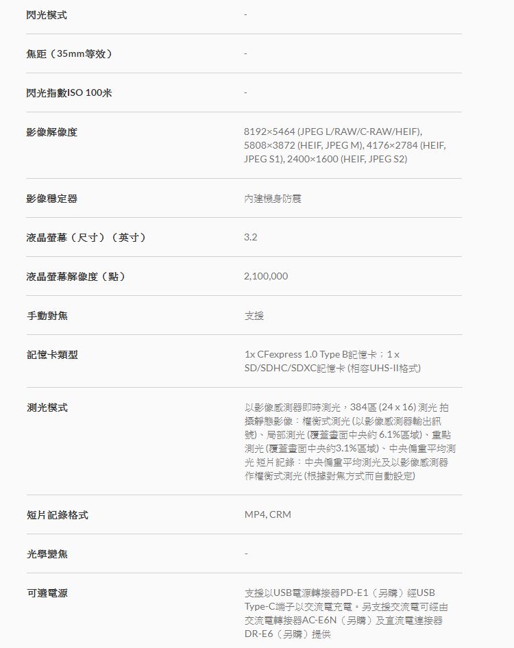 閃光模式焦距(35mm等效)閃光指數ISO 100米影像解像度影像穩定器液晶螢幕(尺寸)(英寸)液晶螢幕解像度(點)手動記憶卡類型測光模式81925464 (JPEG L/RAW/C-RAW/HEIF)58083872 (HEIF, JPEG M), 41762784 (HEIF,JPEG S1), 24001600 (HEIF, JPEG S2)內建機身防震3.22,100,000支援1x CFexpress 1.0 Type B記憶卡;1xSD/SDHC/SDXC記憶卡(相容UHS-II格式)以影像感測器即時測光,384區(24x16) 測光拍靜態影像:權衡式測光(以影像感測器輸出訊號)、局部測光 (覆蓋中央約6.1%區域)、重點測光 (覆蓋畫面中央約3.1%區域)、中央偏重平均測光短片記錄:中央偏重平均測光及以影像感測器作權衡式測光 (根據方式而自動設定)短片記錄格式MP4, CRM光學變焦可選電源支援以USB電源轉接器PD-E1(另購)經USBType-C端子以交流電充電。另支援交流電可經由交流電轉接器AC-E6N(另購)及直流電連接器DR-E6(另購)提供