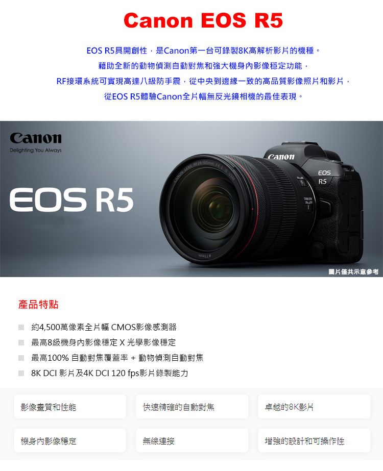 R5EOS R5具開創性,是第一台可錄製8K高解析影片的機種。藉助全新的動物偵測自動對焦和強大機身影像穩定功能,RF接環系統可實現高達八級防手震,從中央到邊緣一致的高品質影像照片和影片,從EOS R5體驗Canon全片幅無反光鏡相機的最佳表現。CanonDelighting  AlwaysEOS R5    USMCanonEOSR5圖片僅共示意參考產品特點約4,500萬像素全片幅 CMOS影像感測器最高8級機身內影像穩定X光學影像穩定最高100% 自動對焦覆蓋率+動物偵測自動對焦8K DCI 影片及4K DCI 120 fps影片錄製能力影像畫質和性能快速精確的自動對焦卓越的8K影片機身內影像穩定無線連接增強的設計和可操作性