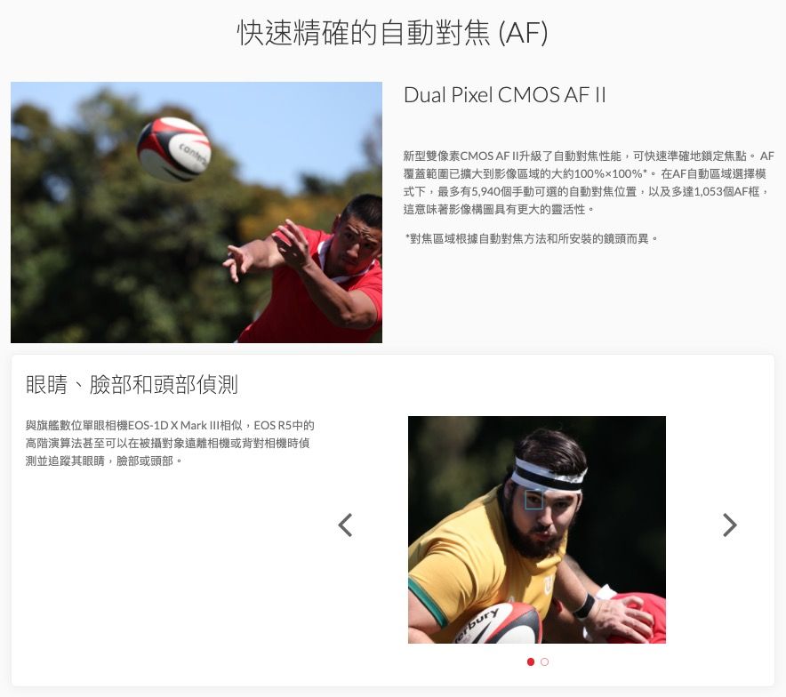 cante快速精確的自動對焦(AF)Dual Pixel CMOS AF II眼睛、臉部和頭部偵測與旗艦數位單眼相機EOS-1D X Mark 相似,EOS R5中的高階演算法甚至可以在被攝對象遠離相機或背對相機時偵測並追蹤其眼睛,臉部或頭部。新型雙像素CMOS AF II升級了自動對焦性能,可快速準確地鎖定焦點。AF覆蓋範圍已擴大到影像區域的大約100%100%*。在AF自動區域選擇模式下,最多有5,940個手動可選的自動對焦位置,以及多達1,053個AF框,這意味著影像構圖具有更大的靈活性。*對焦區域根據自動對焦方法和所安裝的鏡頭而異。bury