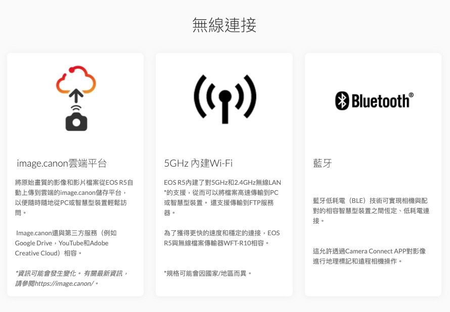 無線連接) Bluetooth®image.canon雲端平台將原始畫質的影像和影片檔案從EOS R5自動上傳到雲端的image.canon儲存平台,以便隨時隨地從PC或智慧型裝置輕鬆訪問。Image.canon還與第三方服務(例如Google Drive YouTube AdobeCreative Cloud)相容。*資訊可能會發生變化。有關最新資訊,請參閱https://image.canon/。5GHz Wi-FiEOS R5內建了對5GHz和2.4GHz無線LAN*的支援,從而可以將檔案高速傳輸到PC或智慧型裝置。還支援傳輸到FTP服務器。為了獲得更快的速度和穩定的連接,EOSR5與無線檔案傳輸器WFT-R10相容。*規格可能會國家/地區而異。藍牙藍牙低耗電(BLE)技術可實現相機與配對的相容智慧型裝置之間恆定、低耗電連接。這允許透過Camera Connect APP對影像進行地理標記和遠程相機操作。