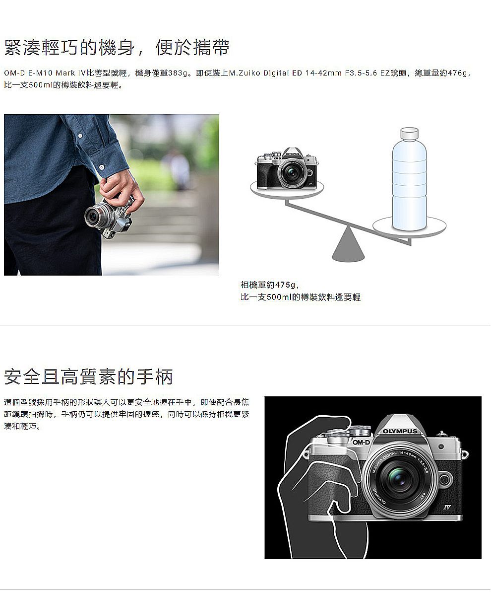 緊湊輕巧的機身便於攜帶OM-D E-M10 Mark IV比型號輕,機身僅重383g。即使裝上M.Zuiko Digital ED 14-42mm F3.5-5.6 EZ鏡頭,總重量約476g,比一支500ml的樽裝飲料還要輕。相機重約475g,比一支500ml的樽裝飲料還要輕安全且高質素的手柄這個型號採用手柄的形狀讓人可以更安全地握在手中,即使配合長焦距鏡頭拍攝時,手柄仍可以提供牢固的握感,同時可以保持相機更緊湊和輕巧。OLYMPUS-D  14-42mm